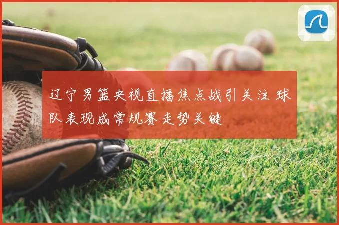 辽宁男篮央视直播焦点战引关注 球队表现成常规赛走势关键