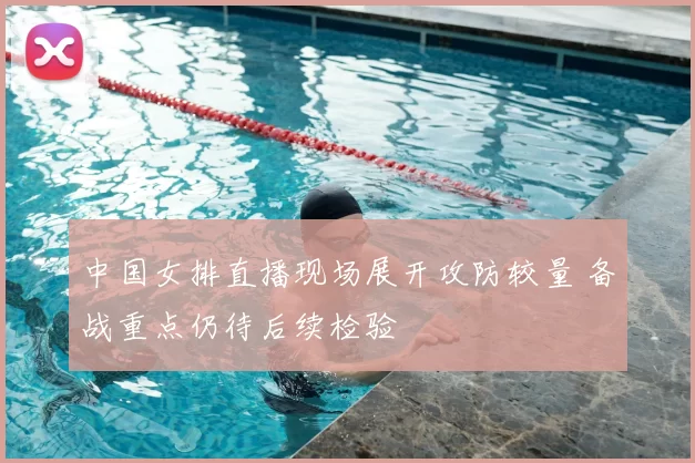 中国女排直播现场展开攻防较量 备战重点仍待后续检验