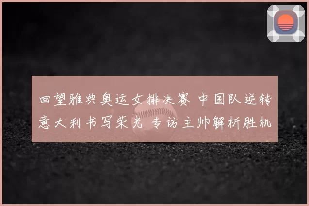 回望雅典奥运女排决赛 中国队逆转意大利书写荣光 专访主帅解析胜机