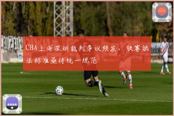 CBA上海深圳裁判争议频发,联赛执法标准亟待统一规范