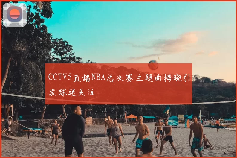 CCTV5直播NBA总决赛主题曲揭晓引发球迷关注