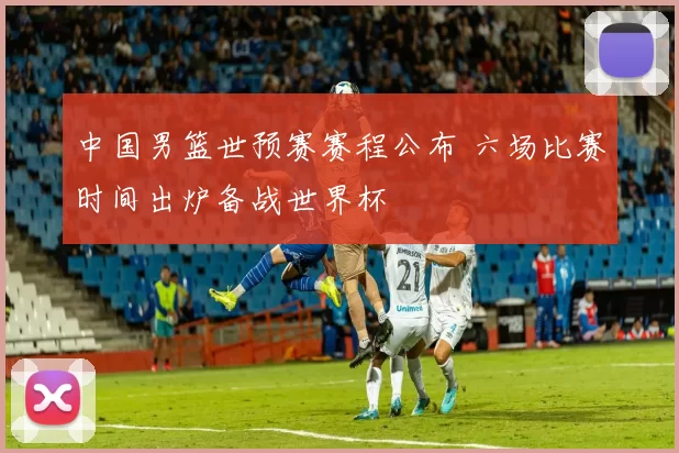 中国男篮世预赛赛程公布 六场比赛时间出炉备战世界杯