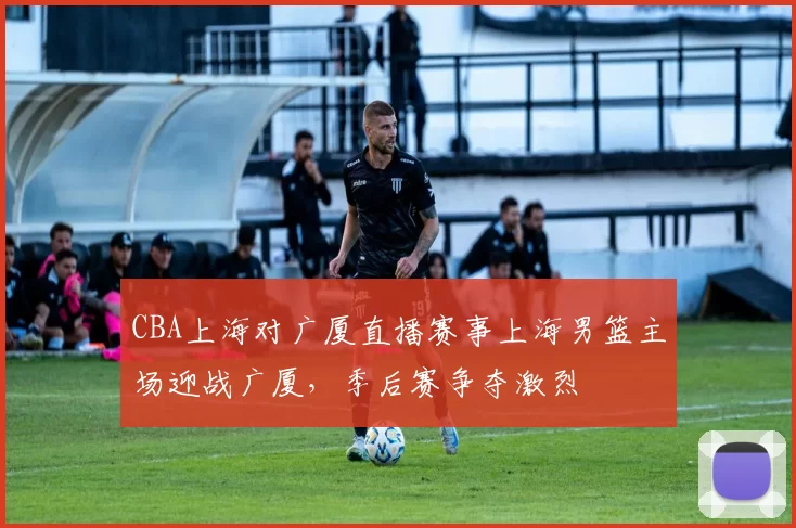 CBA上海对广厦直播赛事上海男篮主场迎战广厦,季后赛争夺激烈