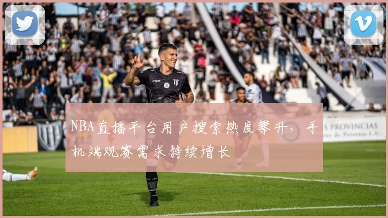 NBA直播平台用户搜索热度攀升，手机端观赛需求持续增长