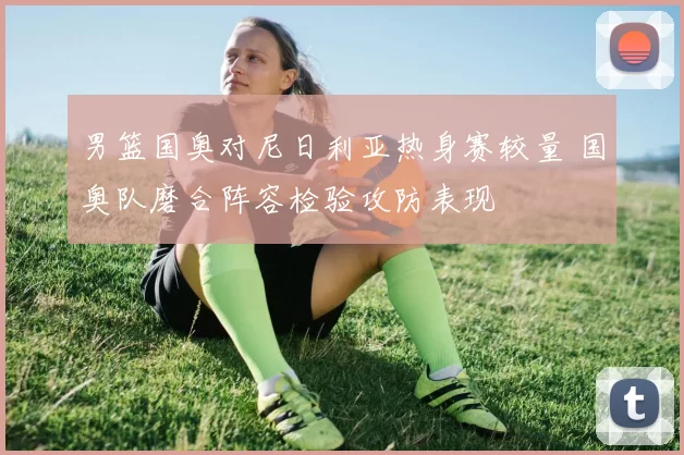 男篮国奥对尼日利亚热身赛较量 国奥队磨合阵容检验攻防表现