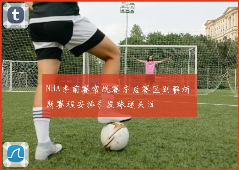 NBA季前赛常规赛季后赛区别解析 新赛程安排引发球迷关注