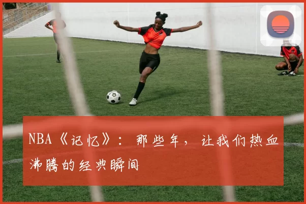 NBA《记忆》：那些年，让我们热血沸腾的经典瞬间