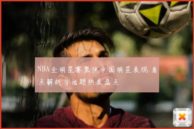 NBA全明星赛聚焦中国明星表现 看点解析与话题热度盘点