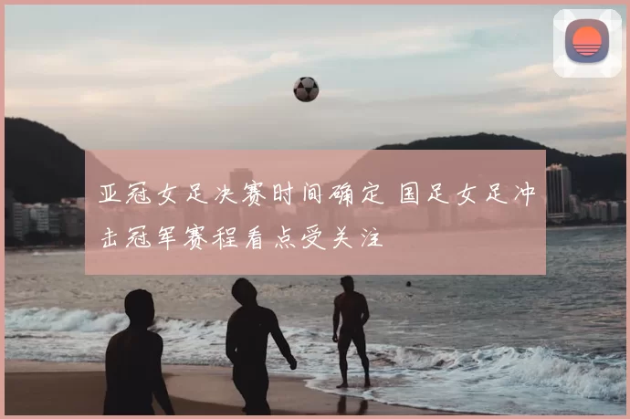 亚冠女足决赛时间确定 国足女足冲击冠军赛程看点受关注