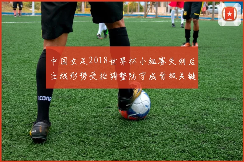 中国女足2018世界杯小组赛失利后出线形势受挫调整防守成晋级关键