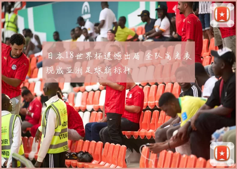 日本18世界杯遗憾出局 全队高光表现成亚洲足球新标杆